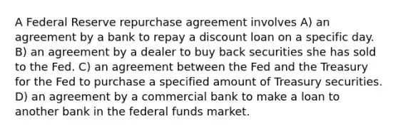 A Federal Reserve repurchase agreement involves A) an agreement by a bank to repay a discount loan on a specific day. B) an agreement by a dealer to buy back securities she has sold to the Fed. C) an agreement between the Fed and the Treasury for the Fed to purchase a specified amount of Treasury securities. D) an agreement by a commercial bank to make a loan to another bank in the federal funds market.