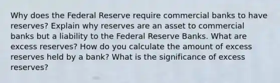 Why does the Federal Reserve require commercial banks to have reserves? Explain why reserves are an asset to commercial banks but a liability to the Federal Reserve Banks. What are excess reserves? How do you calculate the amount of excess reserves held by a bank? What is the significance of excess reserves?