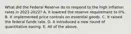 What did the Federal Reserve do to respond to the high inflation rates in 2021-2022? A. It lowered the reserve requirement to 0%. B. It implemented price controls on essential goods. C. It raised the federal funds rate. D. It introduced a new round of quantitative easing. E. All of the above.