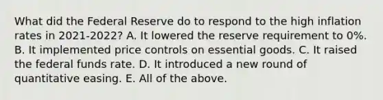 What did the Federal Reserve do to respond to the high inflation rates in 2021-2022? A. It lowered the reserve requirement to 0%. B. It implemented price controls on essential goods. C. It raised the federal funds rate. D. It introduced a new round of quantitative easing. E. All of the above.