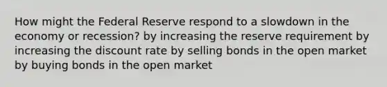 How might the Federal Reserve respond to a slowdown in the economy or recession? by increasing the reserve requirement by increasing the discount rate by selling bonds in the open market by buying bonds in the open market