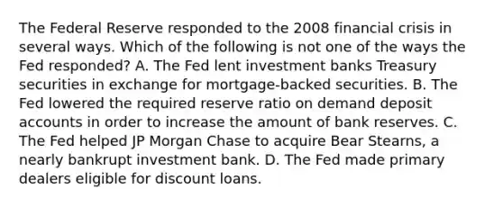 The Federal Reserve responded to the 2008 financial crisis in several ways. Which of the following is not one of the ways the Fed​ responded? A. The Fed lent investment banks Treasury securities in exchange for​ mortgage-backed securities. B. The Fed lowered the required reserve ratio on demand deposi<a href='https://www.questionai.com/knowledge/k7x83BRk9p-t-accounts' class='anchor-knowledge'>t accounts</a> in order to increase the amount of bank reserves. C. The Fed helped JP Morgan Chase to acquire Bear​ Stearns, a nearly bankrupt investment bank. D. The Fed made primary dealers eligible for discount loans.