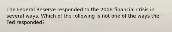 The Federal Reserve responded to the 2008 financial crisis in several ways. Which of the following is not one of the ways the Fed responded?