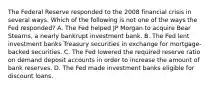 The Federal Reserve responded to the 2008 financial crisis in several ways. Which of the following is not one of the ways the Fed​ responded? A. The Fed helped JP Morgan to acquire Bear​ Stearns, a nearly bankrupt investment bank. B. The Fed lent investment banks Treasury securities in exchange for​ mortgage-backed securities. C. The Fed lowered the required reserve ratio on demand deposit accounts in order to increase the amount of bank reserves. D. The Fed made investment banks eligible for discount loans.