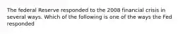The federal Reserve responded to the 2008 financial crisis in several ways. Which of the following is one of the ways the Fed responded