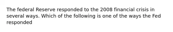 The federal Reserve responded to the 2008 financial crisis in several ways. Which of the following is one of the ways the Fed responded