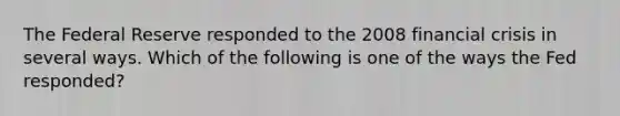 The Federal Reserve responded to the 2008 financial crisis in several ways. Which of the following is one of the ways the Fed​ responded?