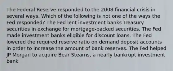 The Federal Reserve responded to the 2008 <a href='https://www.questionai.com/knowledge/kf16HD8YVu-financial-crisis' class='anchor-knowledge'>financial crisis</a> in several ways. Which of the following is not one of the ways the Fed responded? The Fed lent investment banks Treasury securities in exchange for mortgage-backed securities. The Fed made investment banks eligible for discount loans. The Fed lowered the required reserve ratio on demand deposi<a href='https://www.questionai.com/knowledge/k7x83BRk9p-t-accounts' class='anchor-knowledge'>t accounts</a> in order to increase the amount of bank reserves. The Fed helped JP Morgan to acquire Bear Stearns, a nearly bankrupt investment bank