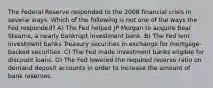 The Federal Reserve responded to the 2008 financial crisis in several ways. Which of the following is not one of the ways the Fed responded? A) The Fed helped JP Morgan to acquire Bear Stearns, a nearly bankrupt investment bank. B) The Fed lent investment banks Treasury securities in exchange for mortgage-backed securities. C) The Fed made investment banks eligible for discount loans. D) The Fed lowered the required reserve ratio on demand deposit accounts in order to increase the amount of bank reserves.