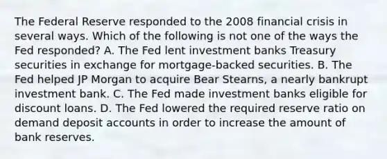 The Federal Reserve responded to the 2008 financial crisis in several ways. Which of the following is not one of the ways the Fed​ responded? A. The Fed lent investment banks Treasury securities in exchange for​ mortgage-backed securities. B. The Fed helped JP Morgan to acquire Bear​ Stearns, a nearly bankrupt investment bank. C. The Fed made investment banks eligible for discount loans. D. The Fed lowered the required reserve ratio on demand deposit accounts in order to increase the amount of bank reserves.