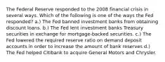 The Federal Reserve responded to the 2008 financial crisis in several ways. Which of the following is one of the ways the Fed responded? a.) The Fed banned investment banks from obtaining discount loans. b.) The Fed lent investment banks Treasury securities in exchange for mortgage-backed securities. c.) The Fed lowered the required reserve ratio on demand deposit accounts in order to increase the amount of bank reserves d.) The Fed helped Citibank to acquire General Motors and Chrysler.