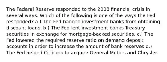 The Federal Reserve responded to the 2008 financial crisis in several ways. Which of the following is one of the ways the Fed responded? a.) The Fed banned investment banks from obtaining discount loans. b.) The Fed lent investment banks Treasury securities in exchange for mortgage-backed securities. c.) The Fed lowered the required reserve ratio on demand deposit accounts in order to increase the amount of bank reserves d.) The Fed helped Citibank to acquire General Motors and Chrysler.