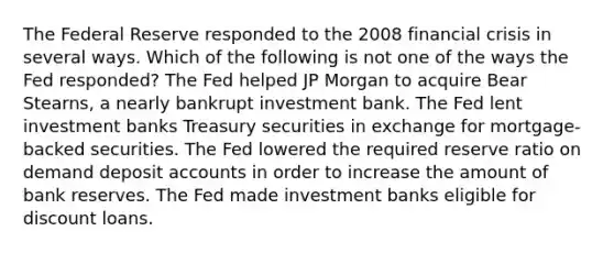 The Federal Reserve responded to the 2008 financial crisis in several ways. Which of the following is not one of the ways the Fed responded? The Fed helped JP Morgan to acquire Bear Stearns, a nearly bankrupt investment bank. The Fed lent investment banks Treasury securities in exchange for mortgage-backed securities. The Fed lowered the required reserve ratio on demand deposit accounts in order to increase the amount of bank reserves. The Fed made investment banks eligible for discount loans.