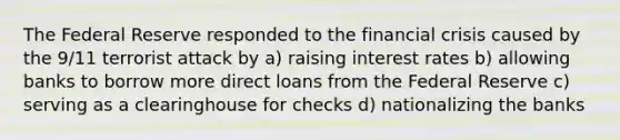 The Federal Reserve responded to the financial crisis caused by the 9/11 terrorist attack by a) raising interest rates b) allowing banks to borrow more direct loans from the Federal Reserve c) serving as a clearinghouse for checks d) nationalizing the banks