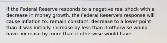 If the Federal Reserve responds to a negative real shock with a decrease in money growth, the Federal Reserve's response will cause inflation to: remain constant. decrease to a lower point than it was initially. increase by less than it otherwise would have. increase by more than it otherwise would have.