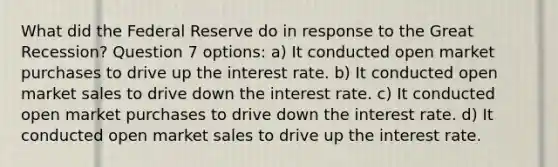 What did the Federal Reserve do in response to the Great Recession? Question 7 options: a) It conducted open market purchases to drive up the interest rate. b) It conducted open market sales to drive down the interest rate. c) It conducted open market purchases to drive down the interest rate. d) It conducted open market sales to drive up the interest rate.