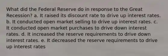 What did the Federal Reserve do in response to the Great Recession? a. It raised its discount rate to drive up interest rates. b. It conducted open market selling to drive up interest rates. c. It conducted open market purchases to drive down interest rates. d. It increased the reserve requirements to drive down interest rates. e. It decreased the reserve requirements to drive up interest rates