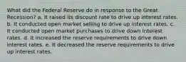 What did the Federal Reserve do in response to the Great Recession? a. It raised its discount rate to drive up interest rates. b. It conducted open market selling to drive up interest rates. c. It conducted open market purchases to drive down interest rates. d. It increased the reserve requirements to drive down interest rates. e. It decreased the reserve requirements to drive up interest rates.