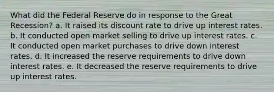 What did the Federal Reserve do in response to the Great Recession? a. It raised its discount rate to drive up interest rates. b. It conducted open market selling to drive up interest rates. c. It conducted open market purchases to drive down interest rates. d. It increased the reserve requirements to drive down interest rates. e. It decreased the reserve requirements to drive up interest rates.