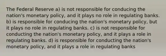 The Federal Reserve a) is not responsible for conducing the nation's monetary policy, and it plays no role in regulating banks. b) is responsible for conducing the nation's monetary policy, but it plays no role in regulating banks. c) is not responsible for conducting the nation's monetary policy, and it plays a role in regulating banks. d) is responsible for conducting the nation's monetary policy, and it plays a role in regulating banks