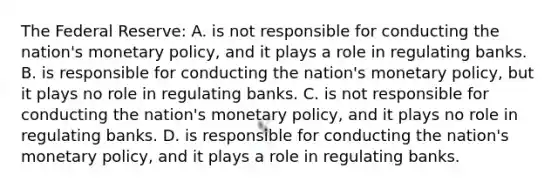 The Federal Reserve: A. is not responsible for conducting the nation's monetary policy, and it plays a role in regulating banks. B. is responsible for conducting the nation's monetary policy, but it plays no role in regulating banks. C. is not responsible for conducting the nation's monetary policy, and it plays no role in regulating banks. D. is responsible for conducting the nation's monetary policy, and it plays a role in regulating banks.