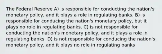 The Federal Reserve A) is responsible for conducting the nation's monetary policy, and it plays a role in regulating banks. B) is responsible for conducing the nation's monetary policy, but it plays no role in regulating banks. C) is not responsible for conducting the nation's monetary policy, and it plays a role in regulating banks. D) is not responsible for conducing the nation's monetary policy, and it plays no role in regulating banks