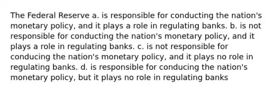 The Federal Reserve a. is responsible for conducting the nation's monetary policy, and it plays a role in regulating banks. b. is not responsible for conducting the nation's monetary policy, and it plays a role in regulating banks. c. is not responsible for conducing the nation's monetary policy, and it plays no role in regulating banks. d. is responsible for conducing the nation's monetary policy, but it plays no role in regulating banks