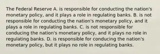 The Federal Reserve A. is responsible for conducting the nation's monetary policy, and it plays a role in regulating banks. B. is not responsible for conducting the nation's monetary policy, and it plays a role in regulating banks. C. is not responsible for conducing the nation's monetary policy, and it plays no role in regulating banks. D. is responsible for conducing the nation's monetary policy, but it plays no role in regulating banks.