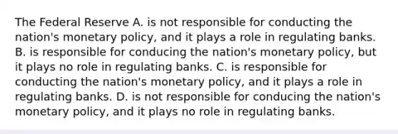 The Federal Reserve A. is not responsible for conducting the nation's monetary policy, and it plays a role in regulating banks. B. is responsible for conducing the nation's monetary policy, but it plays no role in regulating banks. C. is responsible for conducting the nation's monetary policy, and it plays a role in regulating banks. D. is not responsible for conducing the nation's monetary policy, and it plays no role in regulating banks.