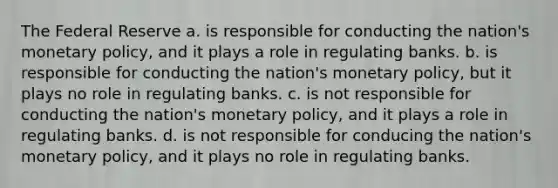 The Federal Reserve a. is responsible for conducting the nation's monetary policy, and it plays a role in regulating banks. b. is responsible for conducting the nation's monetary policy, but it plays no role in regulating banks. c. is not responsible for conducting the nation's monetary policy, and it plays a role in regulating banks. d. is not responsible for conducing the nation's monetary policy, and it plays no role in regulating banks.