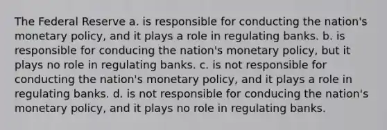 The Federal Reserve a. is responsible for conducting the nation's monetary policy, and it plays a role in regulating banks. b. is responsible for conducing the nation's monetary policy, but it plays no role in regulating banks. c. is not responsible for conducting the nation's monetary policy, and it plays a role in regulating banks. d. is not responsible for conducing the nation's monetary policy, and it plays no role in regulating banks.