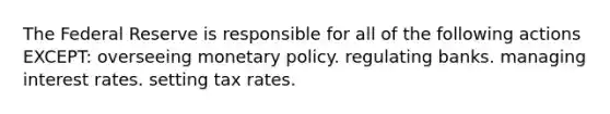 The Federal Reserve is responsible for all of the following actions EXCEPT: overseeing monetary policy. regulating banks. managing interest rates. setting tax rates.