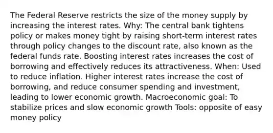 The Federal Reserve restricts the size of the money supply by increasing the interest rates. Why: The central bank tightens policy or makes money tight by raising short-term interest rates through policy changes to the discount rate, also known as the federal funds rate. Boosting interest rates increases the cost of borrowing and effectively reduces its attractiveness. When: Used to reduce inflation. Higher interest rates increase the cost of borrowing, and reduce consumer spending and investment, leading to lower economic growth. Macroeconomic goal: To stabilize prices and slow economic growth Tools: opposite of easy money policy