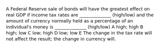 A Federal Reserve sale of bonds will have the greatest effect on real GDP if income tax rates are ______________ (high/low) and the amount of currency normally held as a percentage of an individual's money is ______________ (high/low) A high; high B high; low C low; high D low; low E The change in the tax rate will not affect the result; the change in currency will.