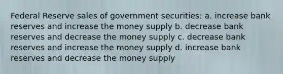 Federal Reserve sales of government securities: a. increase bank reserves and increase the money supply b. decrease bank reserves and decrease the money supply c. decrease bank reserves and increase the money supply d. increase bank reserves and decrease the money supply