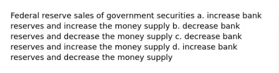 Federal reserve sales of government securities a. increase bank reserves and increase the money supply b. decrease bank reserves and decrease the money supply c. decrease bank reserves and increase the money supply d. increase bank reserves and decrease the money supply