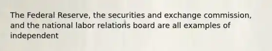 The Federal Reserve, the securities and exchange commission, and the national labor relations board are all examples of independent