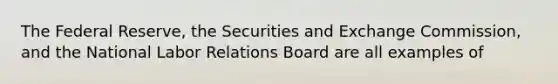 The Federal Reserve, the Securities and Exchange Commission, and the National Labor Relations Board are all examples of