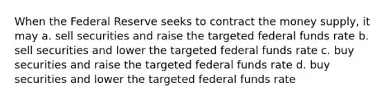 When the Federal Reserve seeks to contract the money supply, it may a. sell securities and raise the targeted federal funds rate b. sell securities and lower the targeted federal funds rate c. buy securities and raise the targeted federal funds rate d. buy securities and lower the targeted federal funds rate