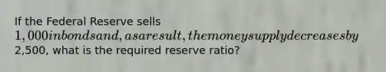 If the Federal Reserve sells 1,000 in bonds and, as a result, the money supply decreases by2,500, what is the required reserve ratio?