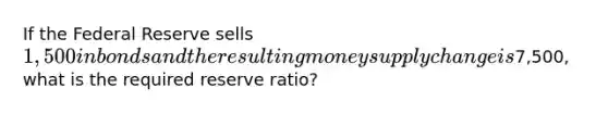 If the Federal Reserve sells 1,500 in bonds and the resulting money supply change is7,500, what is the required reserve ratio?