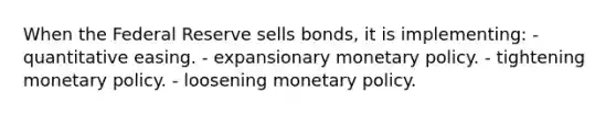 When the Federal Reserve sells bonds, it is implementing: - quantitative easing. - expansionary monetary policy. - tightening monetary policy. - loosening monetary policy.