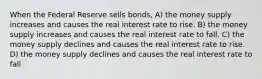 When the Federal Reserve sells bonds, A) the money supply increases and causes the real interest rate to rise. B) the money supply increases and causes the real interest rate to fall. C) the money supply declines and causes the real interest rate to rise. D) the money supply declines and causes the real interest rate to fall