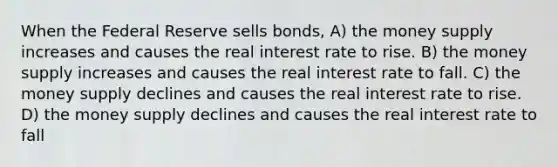 When the Federal Reserve sells bonds, A) the money supply increases and causes the real interest rate to rise. B) the money supply increases and causes the real interest rate to fall. C) the money supply declines and causes the real interest rate to rise. D) the money supply declines and causes the real interest rate to fall