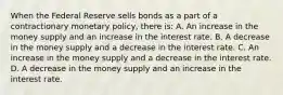 When the Federal Reserve sells bonds as a part of a contractionary monetary​ policy, there​ is: A. An increase in the money supply and an increase in the interest rate. B. A decrease in the money supply and a decrease in the interest rate. C. An increase in the money supply and a decrease in the interest rate. D. A decrease in the money supply and an increase in the interest rate.