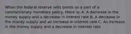 When the federal reserve sells bonds as a part of a contractionary monetary policy, there is: A. A decrease in the money supply and a decrease in interest rate B. A decrease in the money supply and an increase in interest rate C. An increase in the money supply and a decrease in interest rate