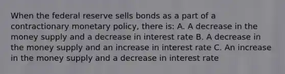 When the federal reserve sells bonds as a part of a contractionary <a href='https://www.questionai.com/knowledge/kEE0G7Llsx-monetary-policy' class='anchor-knowledge'>monetary policy</a>, there is: A. A decrease in the money supply and a decrease in interest rate B. A decrease in the money supply and an increase in interest rate C. An increase in the money supply and a decrease in interest rate