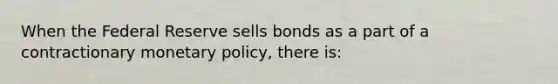 When the Federal Reserve sells bonds as a part of a contractionary monetary​ policy, there​ is: