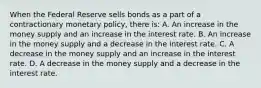 When the Federal Reserve sells bonds as a part of a contractionary monetary​ policy, there​ is: A. An increase in the money supply and an increase in the interest rate. B. An increase in the money supply and a decrease in the interest rate. C. A decrease in the money supply and an increase in the interest rate. D. A decrease in the money supply and a decrease in the interest rate.