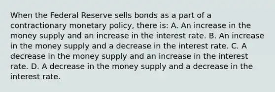 When the Federal Reserve sells bonds as a part of a contractionary monetary​ policy, there​ is: A. An increase in the money supply and an increase in the interest rate. B. An increase in the money supply and a decrease in the interest rate. C. A decrease in the money supply and an increase in the interest rate. D. A decrease in the money supply and a decrease in the interest rate.